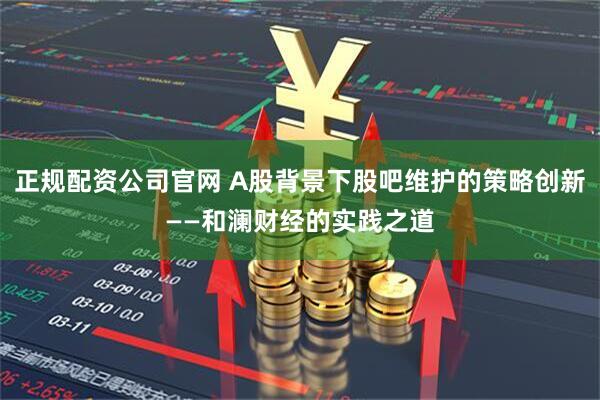 正规配资公司官网 A股背景下股吧维护的策略创新——和澜财经的实践之道