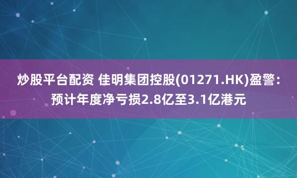 炒股平台配资 佳明集团控股(01271.HK)盈警：预计年度净亏损2.8亿至3.1亿港元