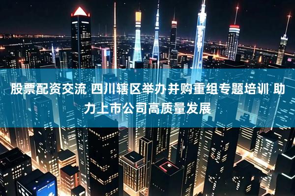股票配资交流 四川辖区举办并购重组专题培训 助力上市公司高质量发展