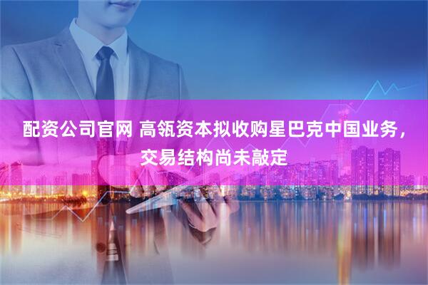 配资公司官网 高瓴资本拟收购星巴克中国业务，交易结构尚未敲定