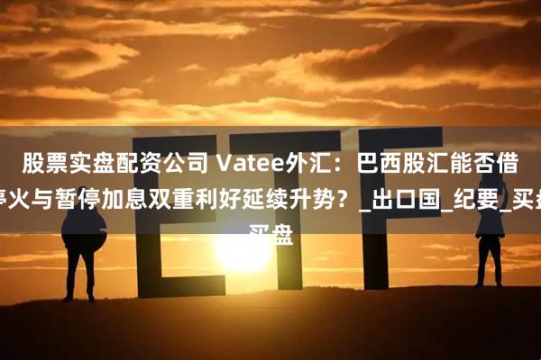 股票实盘配资公司 Vatee外汇：巴西股汇能否借停火与暂停加息双重利好延续升势？_出口国_纪要_买盘