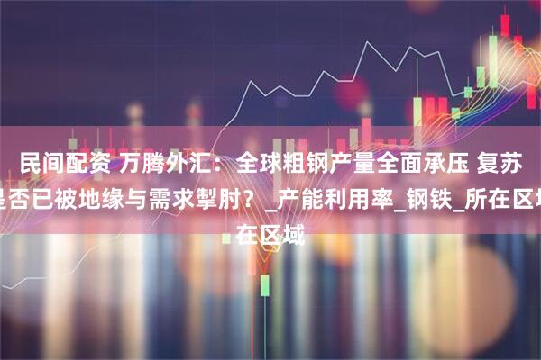 民间配资 万腾外汇：全球粗钢产量全面承压 复苏是否已被地缘与需求掣肘？_产能利用率_钢铁_所在区域