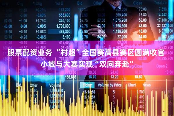 股票配资业务 “村超”全国赛高县赛区圆满收官 小城与大赛实现“双向奔赴”