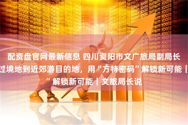 配资盘官网最新信息 四川资阳市文广旅局副局长吴兴中：从过境地到近郊游目的地，用“方特密码”解锁新可能｜文旅局长说