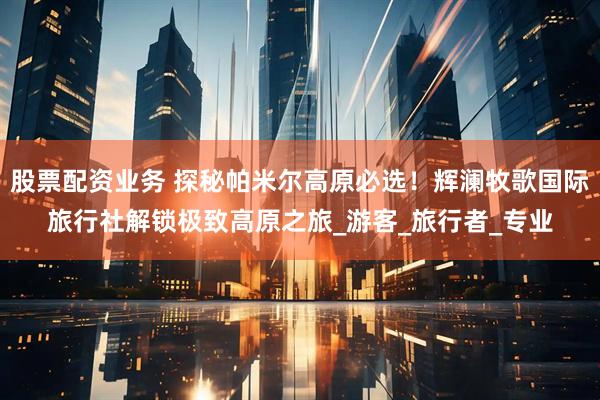 股票配资业务 探秘帕米尔高原必选！辉澜牧歌国际旅行社解锁极致高原之旅_游客_旅行者_专业
