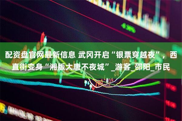 配资盘官网最新信息 武冈开启“银票穿越夜”，西直街变身“湘版大唐不夜城”_游客_邵阳_市民