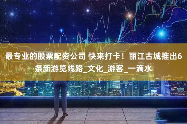 最专业的股票配资公司 快来打卡！丽江古城推出6条新游览线路_文化_游客_一滴水
