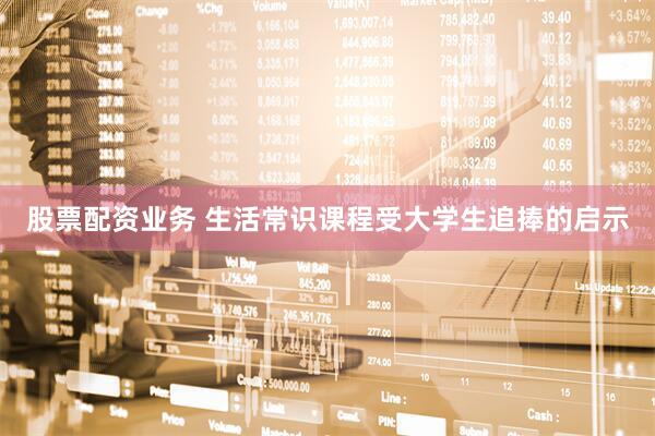 股票配资业务 生活常识课程受大学生追捧的启示