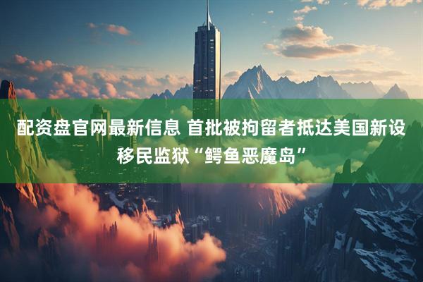 配资盘官网最新信息 首批被拘留者抵达美国新设移民监狱“鳄鱼恶魔岛”