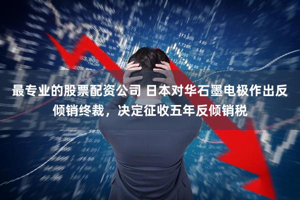 最专业的股票配资公司 日本对华石墨电极作出反倾销终裁，决定征收五年反倾销税