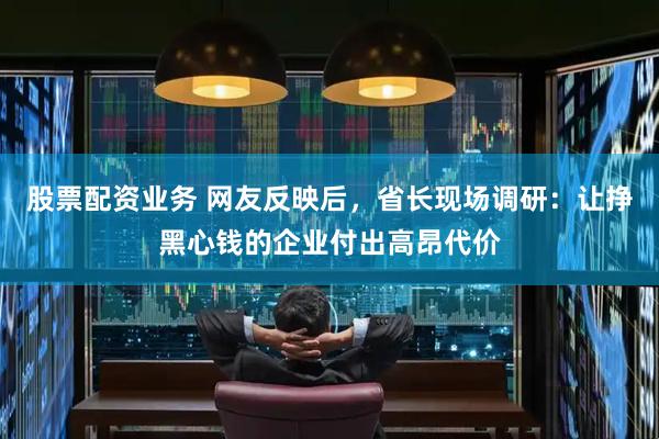 股票配资业务 网友反映后，省长现场调研：让挣黑心钱的企业付出高昂代价
