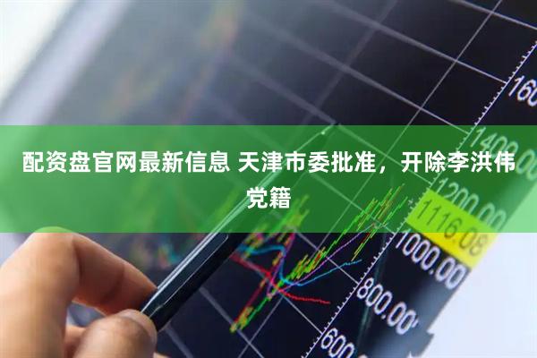 配资盘官网最新信息 天津市委批准，开除李洪伟党籍