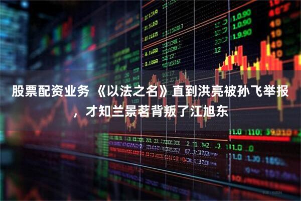 股票配资业务 《以法之名》直到洪亮被孙飞举报，才知兰景茗背叛了江旭东