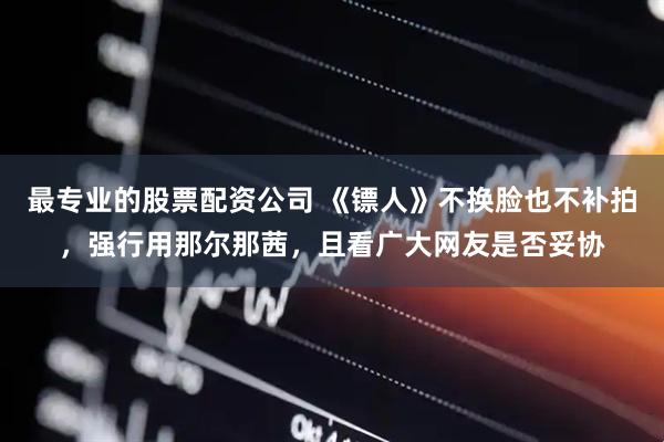 最专业的股票配资公司 《镖人》不换脸也不补拍，强行用那尔那茜，且看广大网友是否妥协