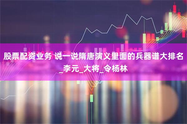 股票配资业务 说一说隋唐演义里面的兵器谱大排名_李元_大将_令杨林