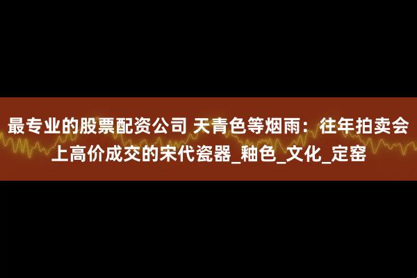 最专业的股票配资公司 天青色等烟雨：往年拍卖会上高价成交的宋代瓷器_釉色_文化_定窑