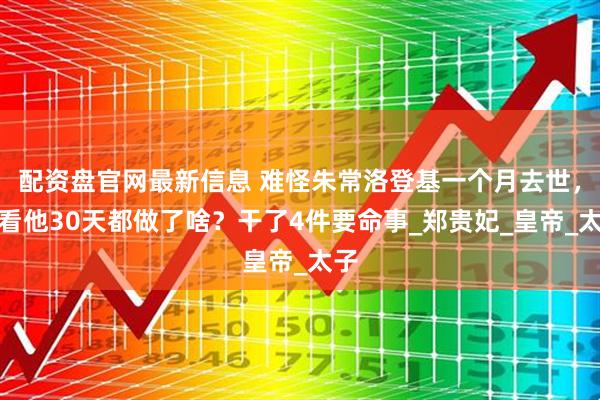 配资盘官网最新信息 难怪朱常洛登基一个月去世，你看他30天都做了啥？干了4件要命事_郑贵妃_皇帝_太子