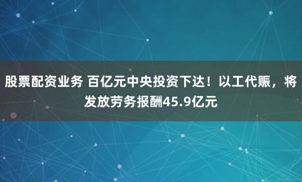 股票配资业务 百亿元中央投资下达！以工代赈，将发放劳务报酬45.9亿元