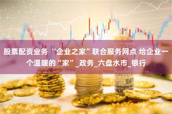 股票配资业务 “企业之家”联合服务网点 给企业一个温暖的“家”_政务_六盘水市_银行