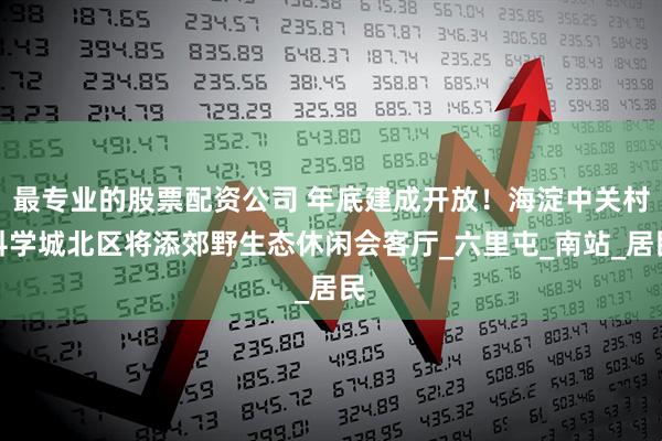 最专业的股票配资公司 年底建成开放！海淀中关村科学城北区将添郊野生态休闲会客厅_六里屯_南站_居民