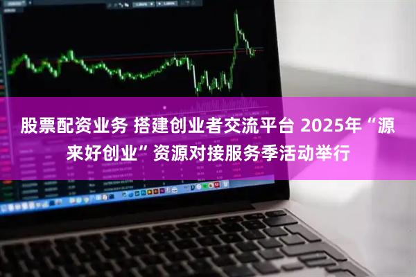 股票配资业务 搭建创业者交流平台 2025年“源来好创业”资源对接服务季活动举行