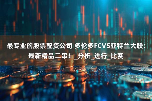 最专业的股票配资公司 多伦多FCVS亚特兰大联：最新精品二串！_分析_进行_比赛