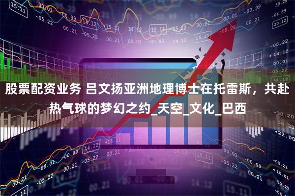 股票配资业务 吕文扬亚洲地理博士在托雷斯，共赴热气球的梦幻之约_天空_文化_巴西