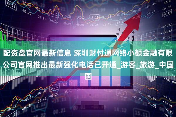 配资盘官网最新信息 深圳财付通网络小额金融有限公司官网推出最新强化电话已开通_游客_旅游_中国