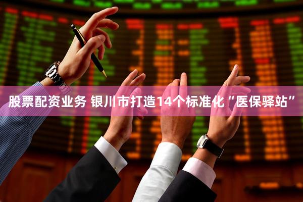 股票配资业务 银川市打造14个标准化“医保驿站”