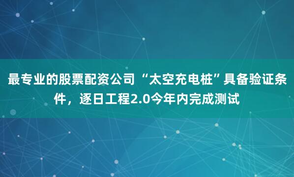 最专业的股票配资公司 “太空充电桩”具备验证条件，逐日工程2.0今年内完成测试