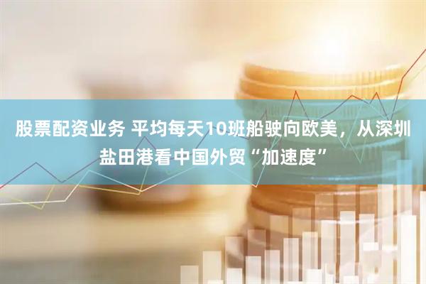 股票配资业务 平均每天10班船驶向欧美，从深圳盐田港看中国外贸“加速度”