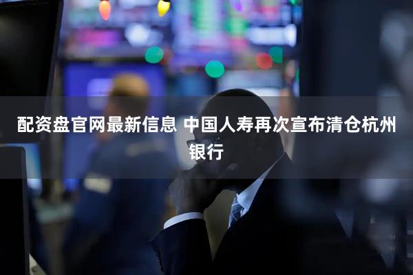 配资盘官网最新信息 中国人寿再次宣布清仓杭州银行