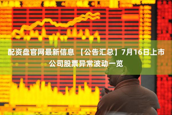 配资盘官网最新信息 【公告汇总】7月16日上市公司股票异常波动一览
