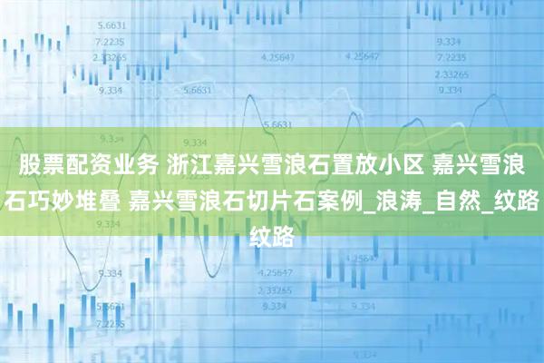 股票配资业务 浙江嘉兴雪浪石置放小区 嘉兴雪浪石巧妙堆叠 嘉兴雪浪石切片石案例_浪涛_自然_纹路