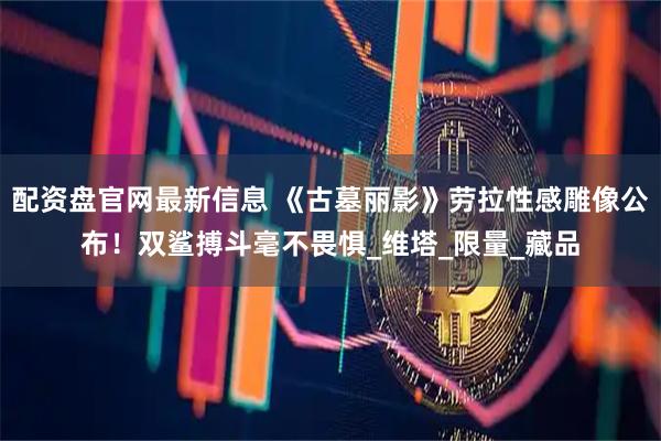配资盘官网最新信息 《古墓丽影》劳拉性感雕像公布！双鲨搏斗毫不畏惧_维塔_限量_藏品